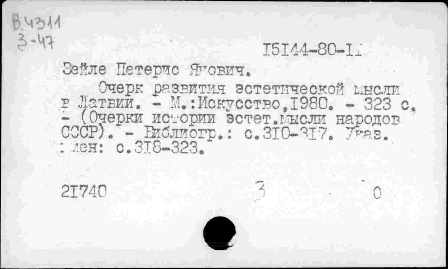 ﻿15I44-80-1±
>41
Зейле Петерчс Ягович.
Очерк развития эстетической ыысж в Латвии. - И.: Искусство, 1980. - 323 - (Очерки истории эстет.г.исли народов СССР). - Втблиогр.: с.310-317. 7>яз. : лен: с.318-323.
21740